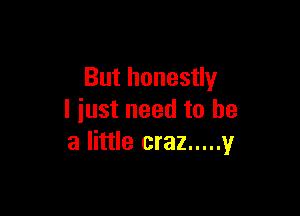 But honestly

I just need to he
a little craz ..... 1,!