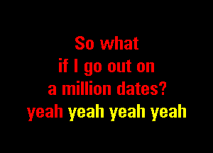 So what
if I go out on

a million dates?
yeah yeah yeah yeah