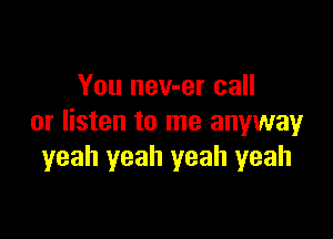 You nev-er call

or listen to me anywayr
yeah yeah yeah yeah