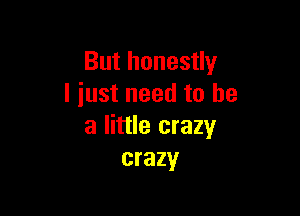 But honestly
I iust need to he

a little crazy
crazy