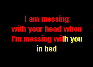 I am messing
with your head when

I'm messing with you
in bed