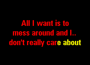 All I want is to

mess around and l..
don't really care about