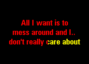 All I want is to

mess around and l..
don't really care about