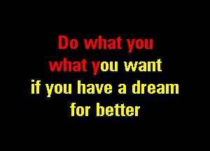 Do what you
what you want

if you have a dream
for better
