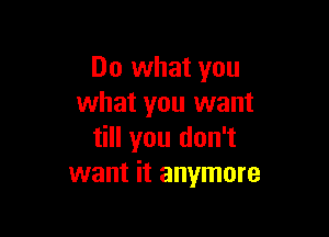 Do what you
what you want

till you don't
want it anymore