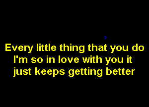Every littIe thing that you do

I'm so in love with you it
just keeps getting better