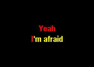 Yeah

I'm afraid