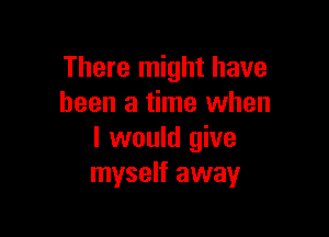 There might have
been a time when

I would give
myself away