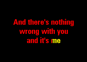 And there's nothing

wrong with you
and it's me