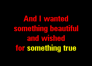 And I wanted
something beautiful

and wished
for something true