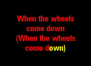 When the wheels
come down

(When the wheels
come down)