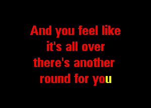 And you feel like
it's all over

there's another
round for you