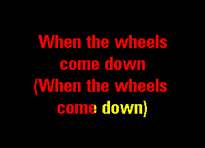 When the wheels
come down

(When the wheels
come down)