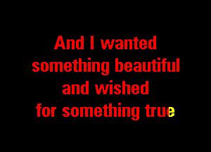 And I wanted
something beautiful

and wished
for something true