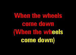 When the wheels
come down

(When the wheels
come down)