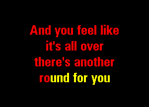 And you feel like
it's all over

there's another
round for you