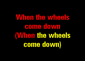 When the wheels
come down

(When the wheels
come down)