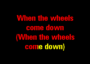 When the wheels
come down

(When the wheels
come down)