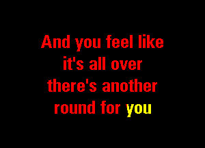 And you feel like
it's all over

there's another
round for you