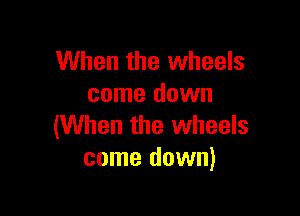 When the wheels
come down

(When the wheels
come down)