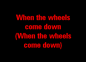 When the wheels
come down

(When the wheels
come down)