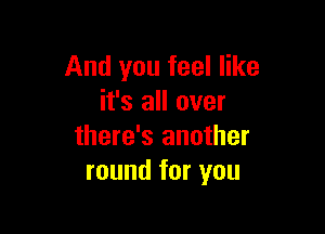 And you feel like
it's all over

there's another
round for you