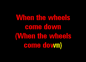 When the wheels
come down

(When the wheels
come down)