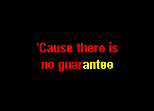 'Cause there is

no guarantee