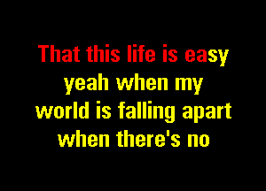 That this life is easy
yeah when my

world is falling apart
when there's no