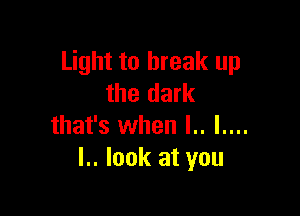 Light to break up
the dark

that's when l.. I....
I.. look at you