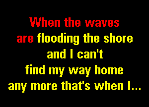 When the waves
are flooding the shore
and I can't
find my way home
any more that's when l...