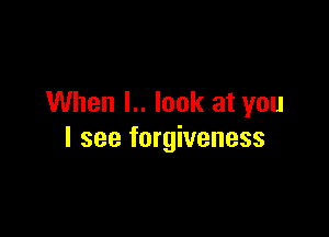 When l.. look at you

I see forgiveness