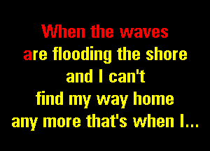 When the waves
are flooding the shore
and I can't
find my way home
any more that's when l...