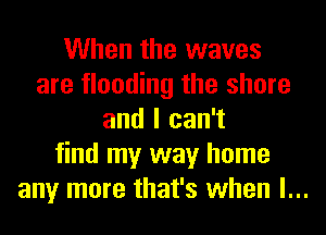 When the waves
are flooding the shore
and I can't
find my way home
any more that's when l...