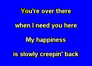 You're over there
when I need you here

My happiness

is slowly creepin' back