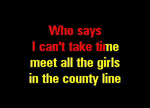 Who says
I can't take time

meet all the girls
in the county line