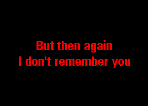 But then again

I don't remember you