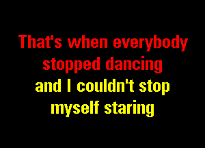 That's when everybody
stopped dancing

and I couldn't stop
myself staring