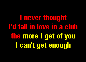 I never thought
I'd fall in love in a club

the more I get of you
I can't get enough
