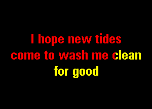 I hope new tides

come to wash me clean
for good