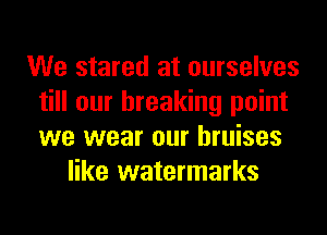 We stared at ourselves
till our breaking point
we wear our bruises

like watermarks