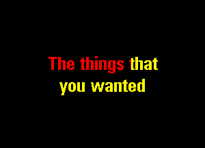 The things that

you wanted