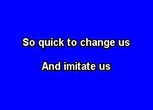 So quick to change us

And imitate us