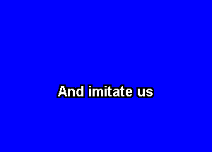 And imitate us