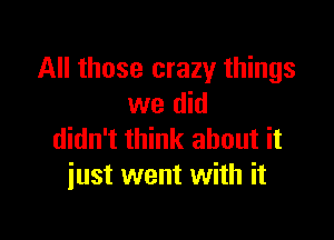 All those crazy things
we did

didn't think about it
just went with it