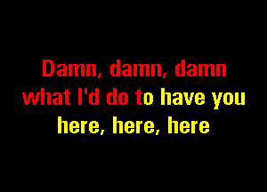 Damn, damn, damn

what I'd do to have you
here, here, here