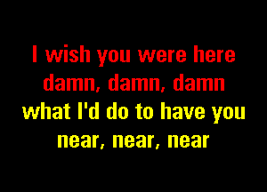 I wish you were here
damn, damn, damn

what I'd do to have you
near, near, near