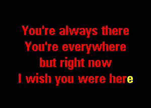 You're always there
You're everywhere

but right now
I wish you were here