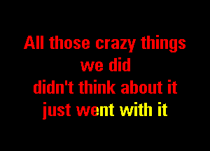 All those crazy things
we did

didn't think about it
just went with it