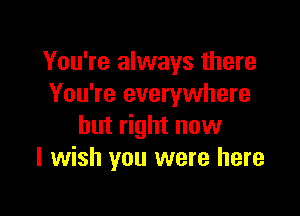 You're always there
You're everywhere

but right now
I wish you were here